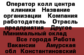 Оператор колл-центра клиники › Название организации ­ Компания-работодатель › Отрасль предприятия ­ Другое › Минимальный оклад ­ 30 000 - Все города Работа » Вакансии   . Амурская обл.,Константиновский р-н